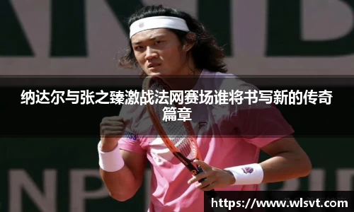 纳达尔与张之臻激战法网赛场谁将书写新的传奇篇章